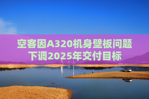 空客因A320机身壁板问题下调2025年交付目标