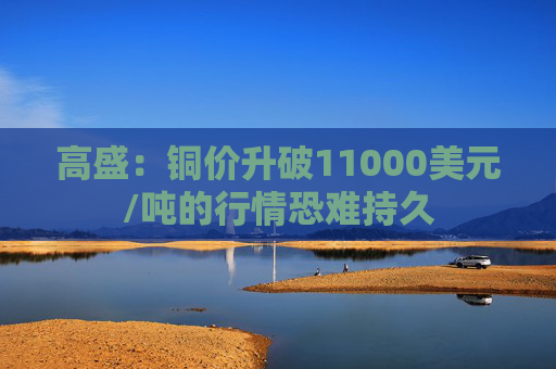 高盛：铜价升破11000美元/吨的行情恐难持久