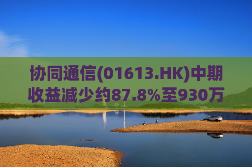 协同通信(01613.HK)中期收益减少约87.8%至930万港元