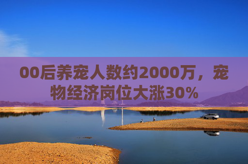 00后养宠人数约2000万,宠物经济岗位大涨30%
