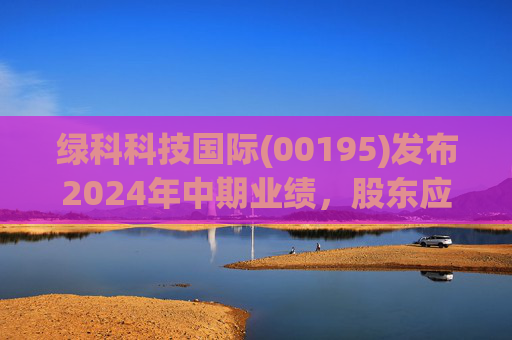 绿科科技国际(00195)发布2024年中期业绩，股东应占溢利1582.3万港元，同比下降22.1%
