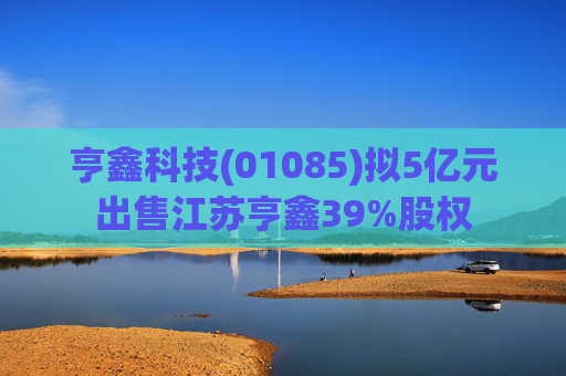 亨鑫科技(01085)拟5亿元出售江苏亨鑫39%股权