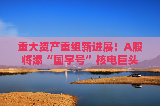 重大资产重组新进展！A股将添“国字号”核电巨头  第1张