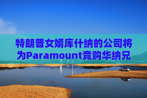 特朗普女婿库什纳的公司将为Paramount竞购华纳兄弟提供融资