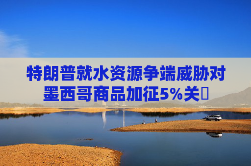 特朗普就水资源争端威胁对墨西哥商品加征5%关祱