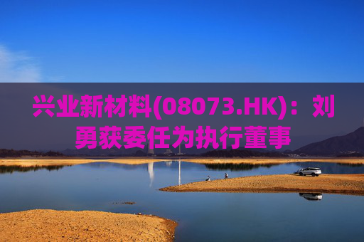 兴业新材料(08073.HK)：刘勇获委任为执行董事
