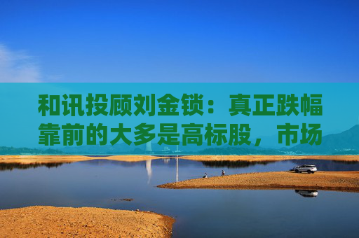 和讯投顾刘金锁：真正跌幅靠前的大多是高标股，市场随时可能展开反弹