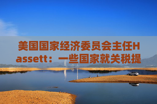 美国国家经济委员会主任Hassett：一些国家就关税提出“很棒”的协议