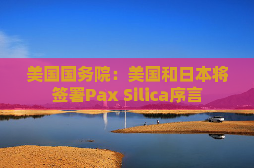 美国国务院：美国和日本将签署Pax Silica序言