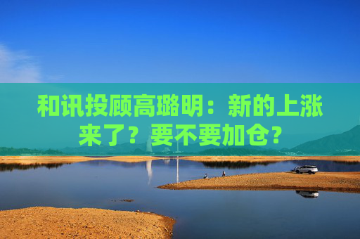 和讯投顾高璐明：新的上涨来了？要不要加仓？