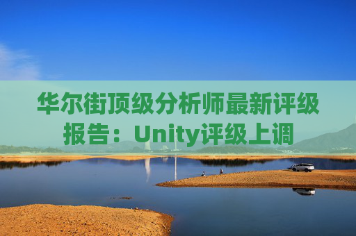 华尔街顶级分析师最新评级报告：Unity评级上调