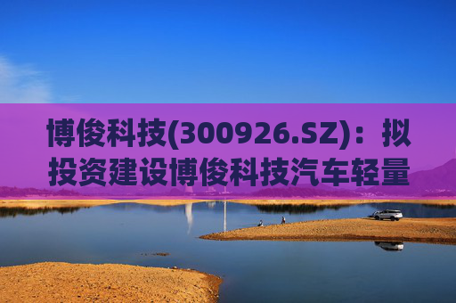博俊科技(300926.SZ)：拟投资建设博俊科技汽车轻量化部件生产基地项目
