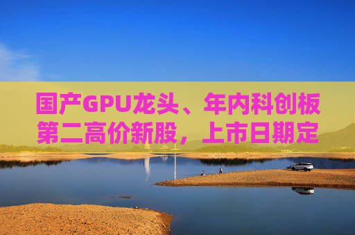 国产GPU龙头、年内科创板第二高价新股，上市日期定了→