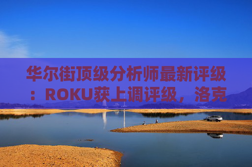 华尔街顶级分析师最新评级：ROKU获上调评级，洛克希德遭下调
