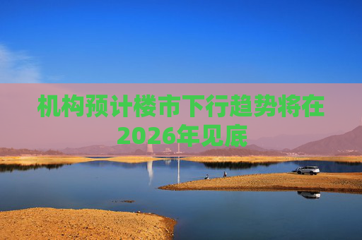 机构预计楼市下行趋势将在2026年见底
