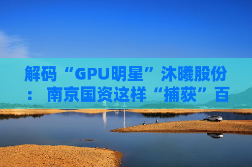 解码“GPU明星”沐曦股份： 南京国资这样“捕获”百亿级硬核IPO