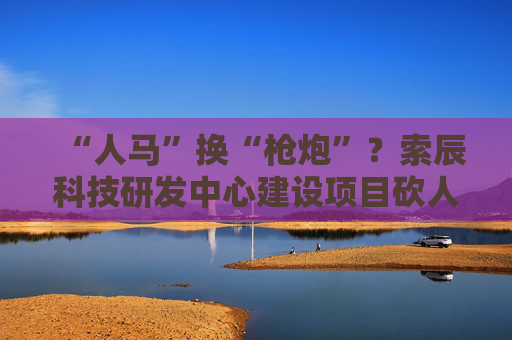 “人马”换“枪炮”？索辰科技研发中心建设项目砍人力、买设备 完工时间延期两年