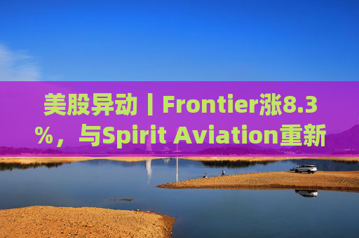 美股异动丨Frontier涨8.3%，与Spirit Aviation重新启动合并谈判