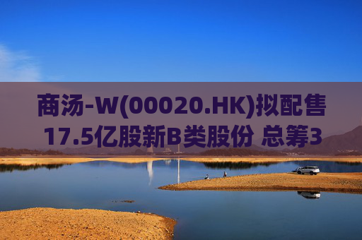 商汤-W(00020.HK)拟配售17.5亿股新B类股份 总筹31.5亿港元
