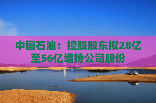 中国石油：控股股东拟28亿至56亿增持公司股份