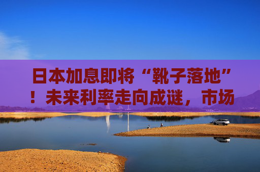 日本加息即将“靴子落地”！未来利率走向成谜，市场神经紧绷