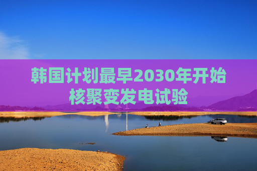 韩国计划最早2030年开始核聚变发电试验