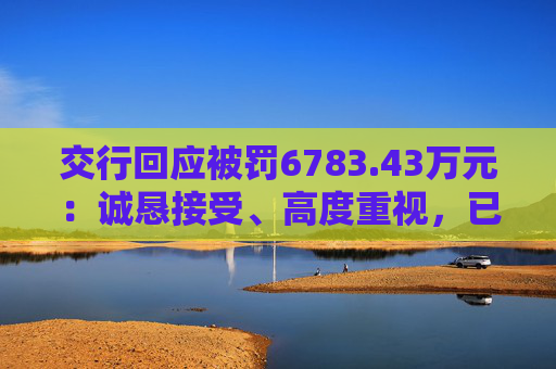 交行回应被罚6783.43万元：诚恳接受、高度重视，已完成整改工作