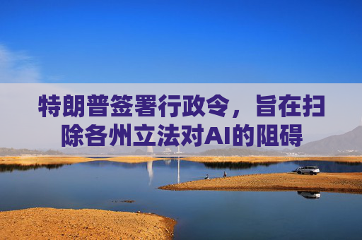 特朗普签署行政令，旨在扫除各州立法对AI的阻碍