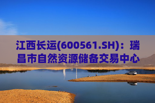 江西长运(600561.SH)：瑞昌市自然资源储备交易中心拟以4587.07万元对瑞昌汽车站土地使用权及地上建筑物进行收储