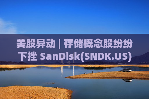 美股异动 | 存储概念股纷纷下挫 SanDisk(SNDK.US)跌超12%