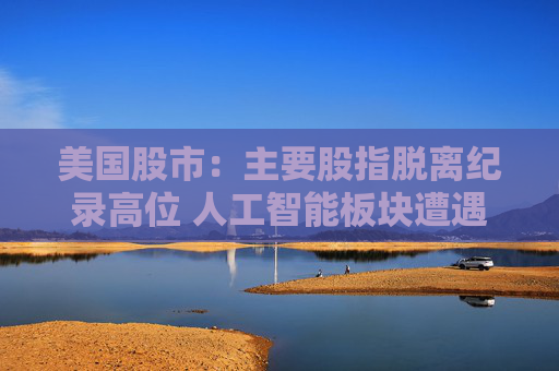 美国股市：主要股指脱离纪录高位 人工智能板块遭遇获利回吐