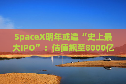 SpaceX明年或造“史上最大IPO”：估值飙至8000亿美元，目标冲击1.5万亿天价