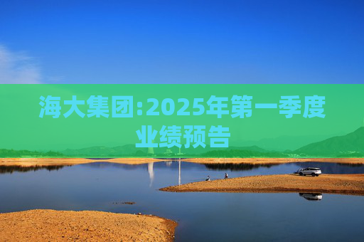 海大集团:2025年第一季度业绩预告  第1张