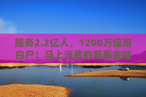 服务2.2亿人，1200万信用白户！马上消费的普惠金融实践