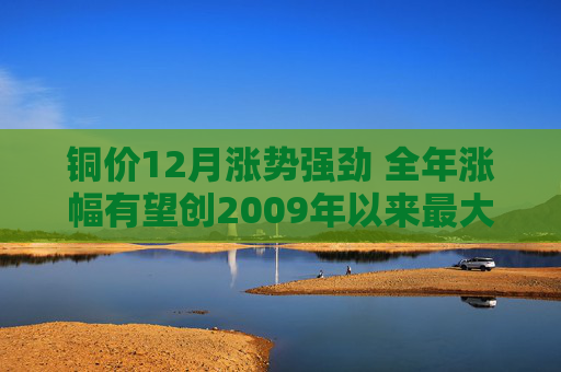 铜价12月涨势强劲 全年涨幅有望创2009年以来最大
