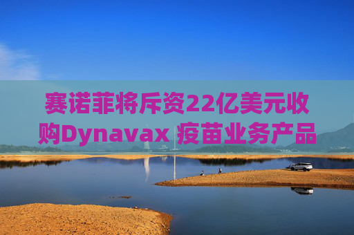 赛诺菲将斥资22亿美元收购Dynavax 疫苗业务产品线将新增带状疱疹疫苗