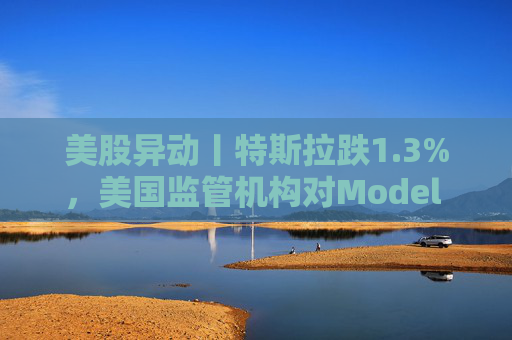 美股异动丨特斯拉跌1.3%，美国监管机构对Model 3展开缺陷调查