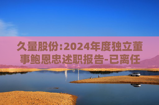 久量股份:2024年度独立董事鲍恩忠述职报告-已离任