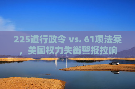 225道行政令 vs. 61项法案，美国权力失衡警报拉响
