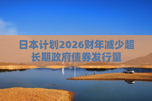 日本计划2026财年减少超长期政府债券发行量