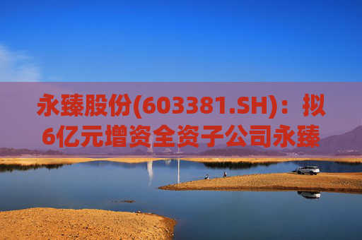 永臻股份(603381.SH)：拟6亿元增资全资子公司永臻芜湖