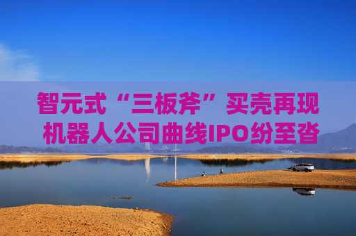 智元式“三板斧”买壳再现 机器人公司曲线IPO纷至沓来？