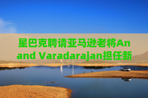 星巴克聘请亚马逊老将Anand Varadarajan担任新任首席技术官