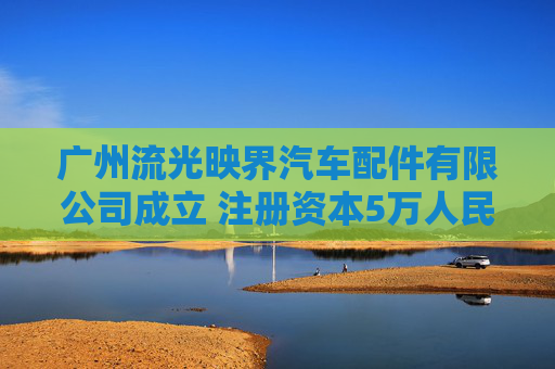广州流光映界汽车配件有限公司成立 注册资本5万人民币