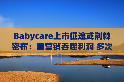 Babycare上市征途或荆棘密布：重营销吞噬利润 多次因质量问题被处罚、品控动摇品牌根基