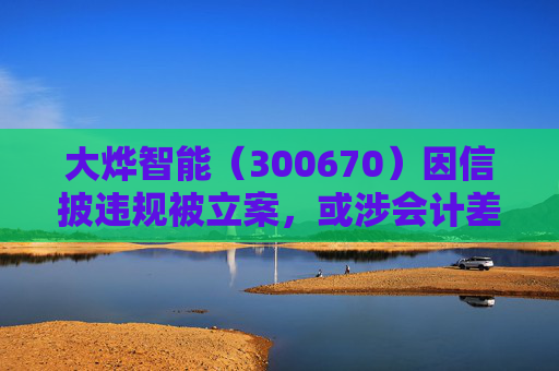 大烨智能（300670）因信披违规被立案，或涉会计差错，投资者或可索赔