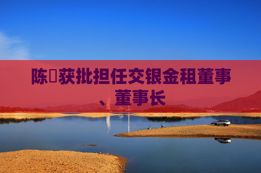 陈隃获批担任交银金租董事、董事长