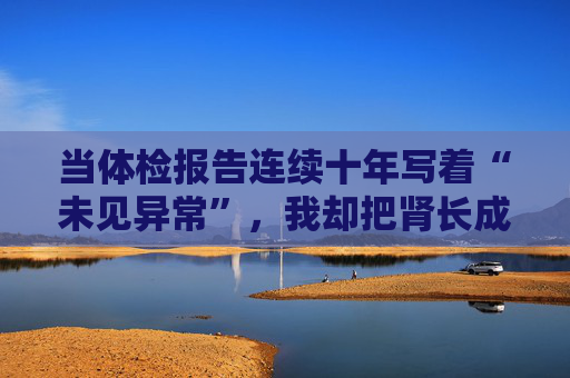 当体检报告连续十年写着“未见异常”，我却把肾长成了晚期