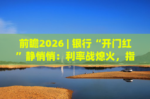 前瞻2026 | 银行“开门红”静悄悄：利率战熄火，指标考核硝烟四起