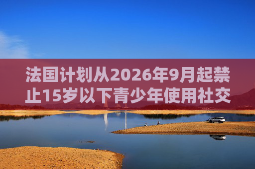 法国计划从2026年9月起禁止15岁以下青少年使用社交媒体